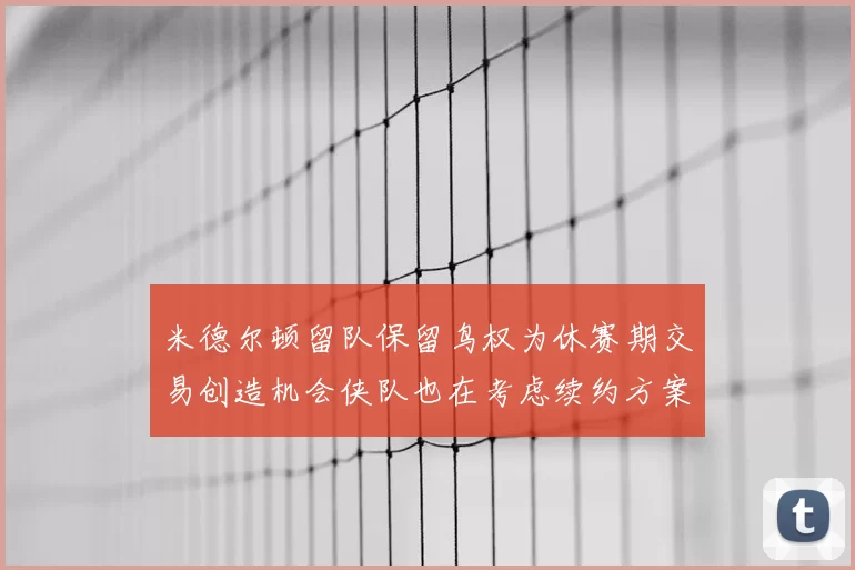 米德尔顿留队保留鸟权为休赛期交易创造机会侠队也在考虑续约方案