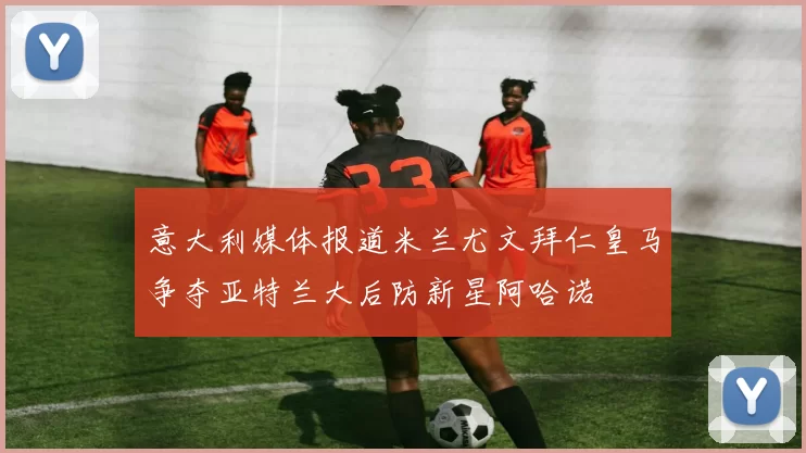 意大利媒体报道米兰尤文拜仁皇马争夺亚特兰大后防新星阿哈诺