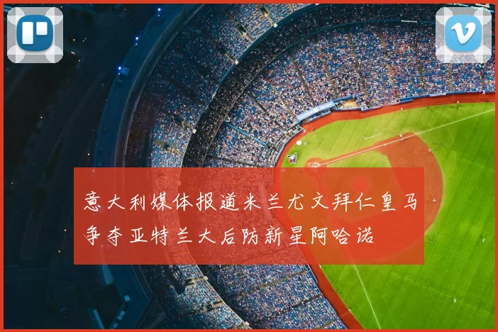 意大利媒体报道米兰尤文拜仁皇马争夺亚特兰大后防新星阿哈诺