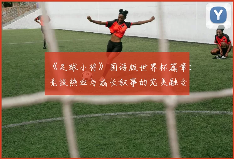 《足球小将》国语版世界杯篇章:竞技热血与成长叙事的完美融合