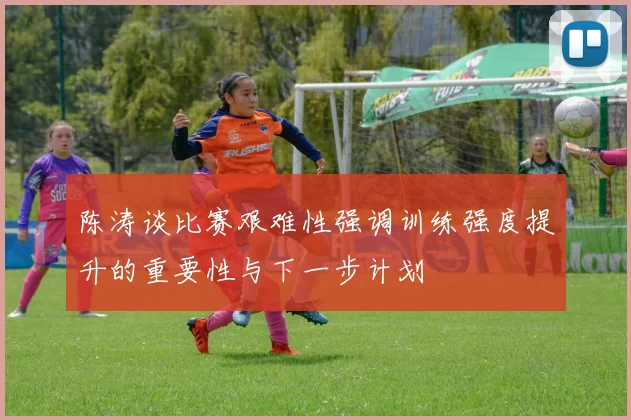 陈涛谈比赛艰难性强调训练强度提升的重要性与下一步计划