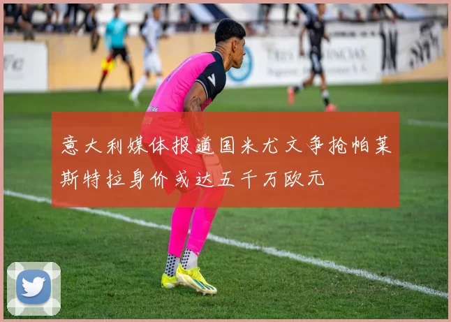 意大利媒体报道国米尤文争抢帕莱斯特拉身价或达五千万欧元