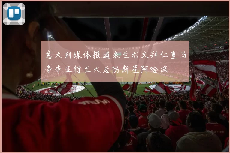 意大利媒体报道米兰尤文拜仁皇马争夺亚特兰大后防新星阿哈诺