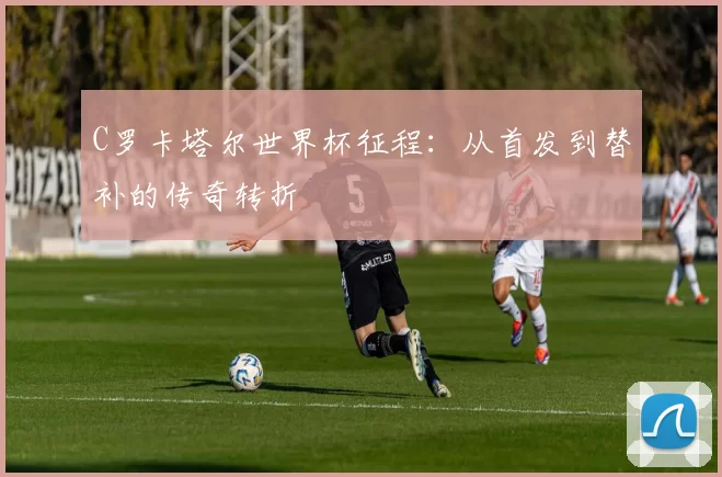 C罗卡塔尔世界杯征程:从首发到替补的传奇转折