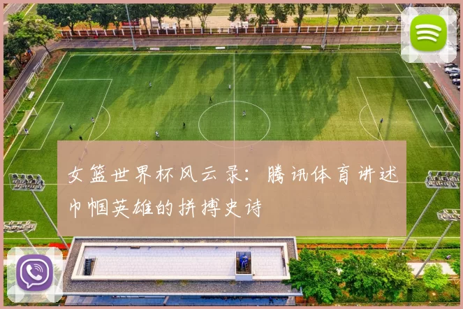 女篮世界杯风云录：腾讯体育讲述巾帼英雄的拼搏史诗
