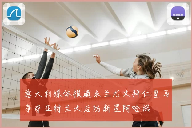 意大利媒体报道米兰尤文拜仁皇马争夺亚特兰大后防新星阿哈诺