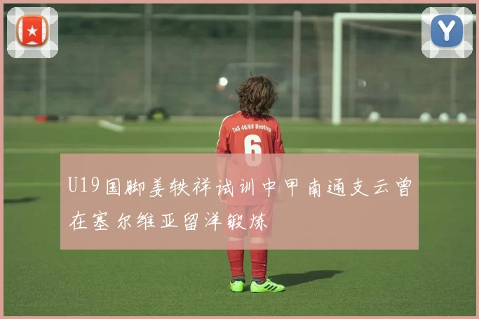 U19国脚姜轶祥试训中甲南通支云曾在塞尔维亚留洋锻炼