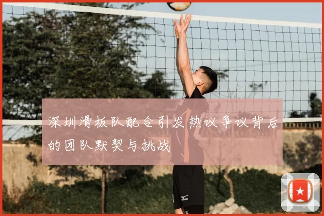 深圳滑板队配合引发热议争议背后的团队默契与挑战
