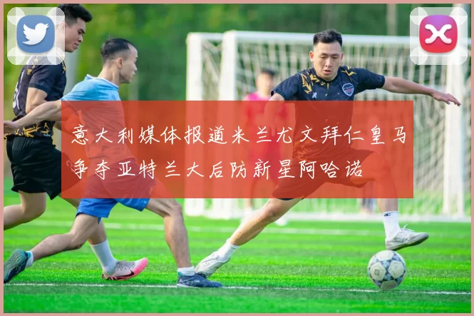 意大利媒体报道米兰尤文拜仁皇马争夺亚特兰大后防新星阿哈诺